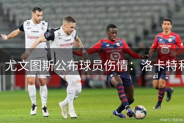 尤文图斯公布球员伤情：洛卡特利手术后需休养数月