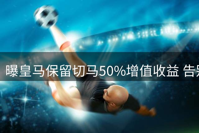 曝皇马保留切马50%增值收益 告别其他所有权益
